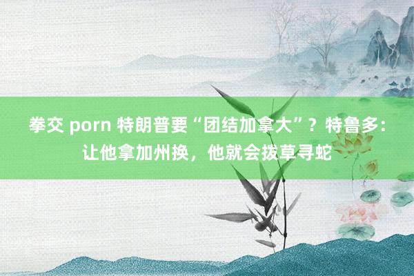 拳交 porn 特朗普要“团结加拿大”？特鲁多：让他拿加州换，他就会拨草寻蛇