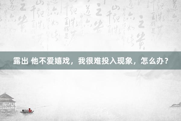 露出 他不爱嬉戏，我很难投入现象，怎么办？