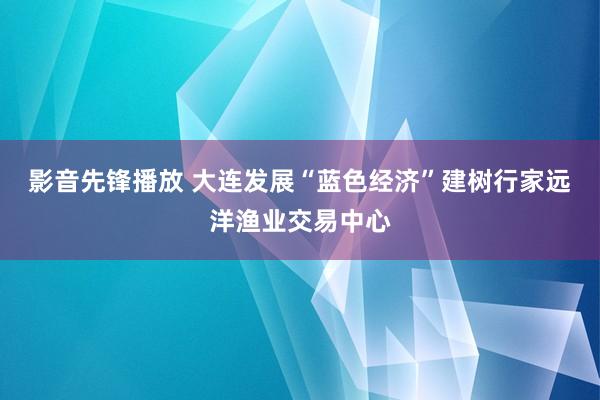 影音先锋播放 大连发展“蓝色经济”建树行家远洋渔业交易中心