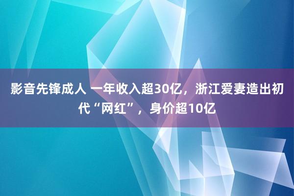 影音先锋成人 一年收入超30亿，浙江爱妻造出初代“网红”，身价超10亿