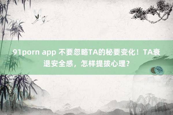 91porn app 不要忽略TA的秘要变化！TA衰退安全感，怎样提拔心理？