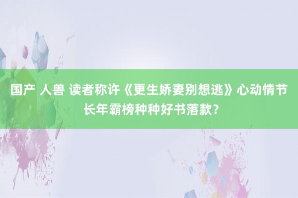 国产 人兽 读者称许《更生娇妻别想逃》心动情节 长年霸榜种种好书落款？