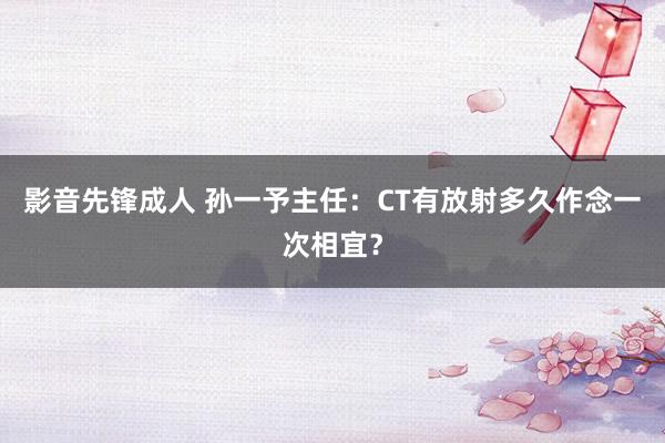 影音先锋成人 孙一予主任：CT有放射多久作念一次相宜？