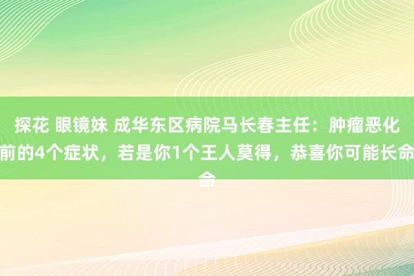 探花 眼镜妹 成华东区病院马长春主任：肿瘤恶化前的4个症状，若是你1个王人莫得，恭喜你可能长命