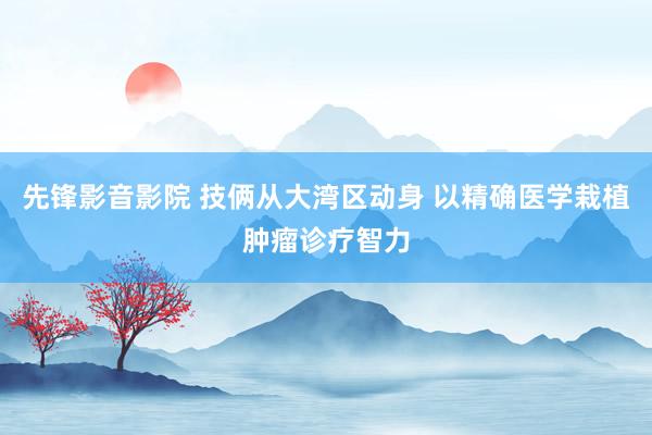 先锋影音影院 技俩从大湾区动身 以精确医学栽植肿瘤诊疗智力