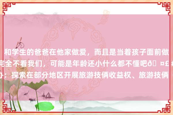 和学生的爸爸在他家做爱，而且是当着孩子面前做爱，太刺激了，孩子完全不看我们，可能是年龄还小什么都不懂吧🤣 #同城 #文爱 #自慰 国办：探索在部分地区开展旅游技俩收益权、旅游技俩（景区）特准缱绻权入市来回、备案登记试点责任