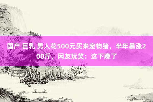 国产 巨乳 男人花500元买来宠物猪，半年暴涨200斤，网友玩笑：这下赚了