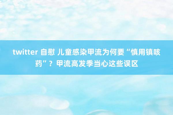 twitter 自慰 儿童感染甲流为何要“慎用镇咳药”？甲流高发季当心这些误区