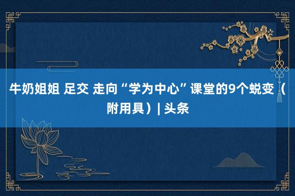 牛奶姐姐 足交 走向“学为中心”课堂的9个蜕变（附用具）| 头条