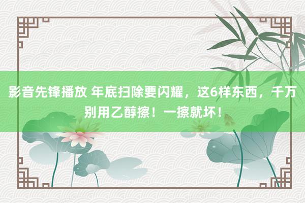 影音先锋播放 年底扫除要闪耀，这6样东西，千万别用乙醇擦！一擦就坏！