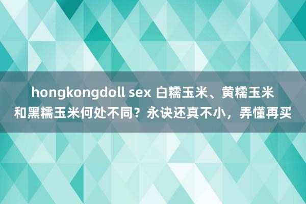 hongkongdoll sex 白糯玉米、黄糯玉米和黑糯玉米何处不同？永诀还真不小，弄懂再买