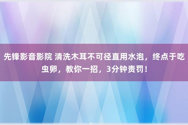 先锋影音影院 清洗木耳不可径直用水泡，终点于吃虫卵，教你一招，3分钟责罚！