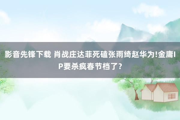 影音先锋下载 肖战庄达菲死磕张雨绮赵华为!金庸IP要杀疯春节档了？