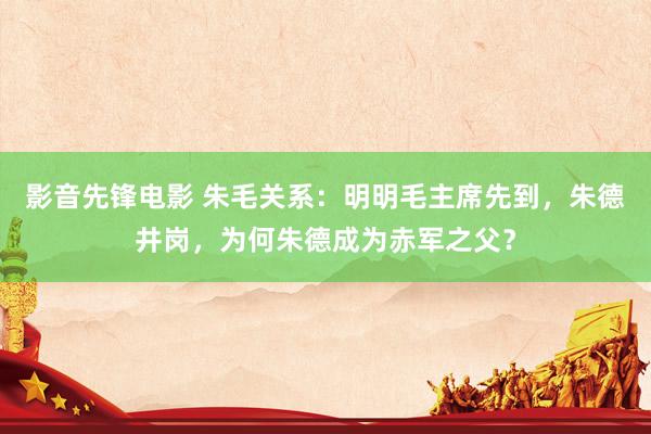 影音先锋电影 朱毛关系：明明毛主席先到，朱德井岗，为何朱德成为赤军之父？